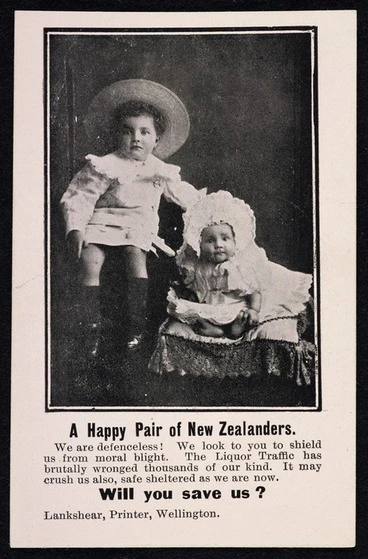 Image: A happy pair of New Zealanders. We are defenceless! We look to you to shield us from moral blight. The Liquor traffic has brutally wronged thousands of our kind. It may crush us also, safe sheltered as we are now. Will you save us? Lankshear, Printer, Wellington [1908?]