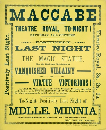 Image: Theatre Royal (Wellington) :Maccabe. Theatre Royal tonight, Saturday 12th October. Positively last night. The Magic Statue, also the burlesque melodrama of Vanquished Villainy or Virtue Victorious! in which Mr Maccabe enacts the whole Dramatis Personae, appearing in the last scene in two characters at once. Tonight positively last night of Mlle Minnia, in her graceful dancing as "Madrilena" and "The Highland Laddie". Geo. Buller, Manager. Printed at the Evening Post Office, Willis Street. [1889].