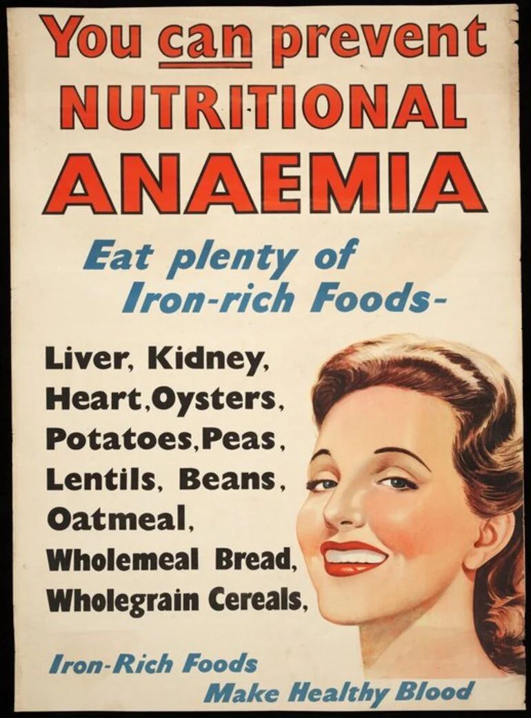 Image: [New Zealand. Department of Health] :You can prevent nutritional anaemia. Eat plenty of iron-rich foods - liver, kidney, heart, oysters, potatoes, peas, lentils, beans, oatmeal, wholemeal bread, wholegrain cereals. Iron-rich foods make healthy blood. [1940s?]