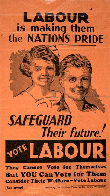 Image: [New Zealand Labour Party] :Labour is making them the nation's pride. Safeguard their future! Vote Labour. They cannot vote for themselves, but YOU can vote for them. Printed by the Standard Press, Marion Street, Wellington. [1938?]