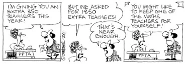 Image: Fletcher, David 1952- :'I'm giving you an extra 350 teachers this year!' PPTA 'But we asked for 1850 extra teachers!' 'That's near enough.' PPTA 'You might like to keep one of the maths teachers for yourself!' The Dominion, 3 August 2001.
