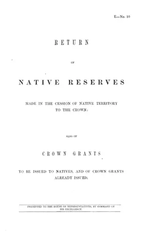 RETURN OF NATIVE RESERVES MADE IN THE CESSION OF NATIVE TERRITORY TO THE CROWN: ALSO OF CROWN GRANTS TO BE ISSUED TO NATIVES, AND OF CROWN GRANTS ALREADY ISSUED.