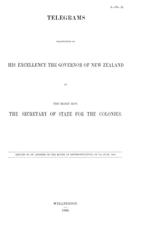 TELEGRAMS TRANSMITTED BY HIS EXCELLENCY THE GOVERNOR OF NEW ZEALAND TO THE RIGHT HON. THE SECRETARY OF STATE FOR THE COLONIES.