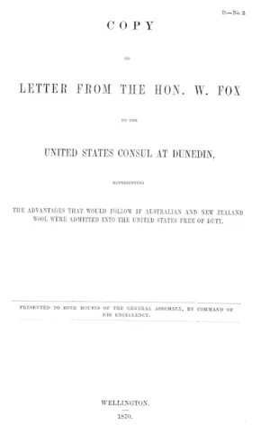 COPY OF LETTER FROM THE HON. W. FOX TO THE UNITED STATES CONSUL AT DUNEDIN, REPRESENTING THE ADVANTAGES THAT WOULD FOLLOW IF AUSTRALIAN AND NEW ZEALAND WOOL WERE ADMITTED INTO THE UNITED STATES FREE OF DUTY.