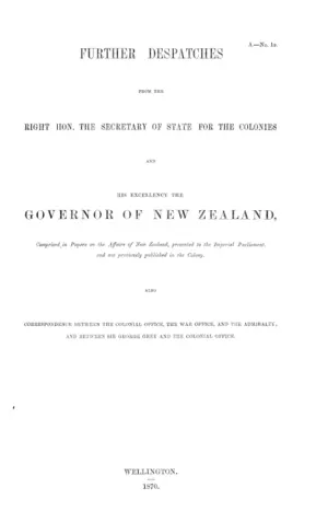 FURTHER DESPATCHES FROM THE RIGHT HON. THE SECRETARY OF STATE FOR THE COLONIES AND HIS EXCELLENCY THE GOVERNOR OF NEW ZEALAND, Comprised in Papers on the Affairs of New Zealand, presented to the Imperial Parliament, and not previously published, in the Colony. ALSO CORRESPONDENCE BETWEEN THE COLONIAL OFFICE, THE WAR OFFICE, AND THE ADMIRALTY; AND BETWEEN SIR GEORGE GREY AND THE COLONIAL OFFICE.