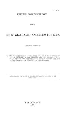FURTHER CORRESPONDENCE FROM THE NEW ZEALAND COMMISSIONERS, FORWARDING THE DRAFT OF "A BILL FOR AUTHORIZING A GUARANTEE OF A LOAN TO BE RAISED BY THE GOVERNMENT OF NEW ZEALAND FOR THE CONSTRUCTION OF ROADS, BRIDGES, AND COMMUNICATIONS IN THAT COUNTRY, AND FOR THE INTRODUCTION OF SETTLERS INTO THAT COUNTRY."