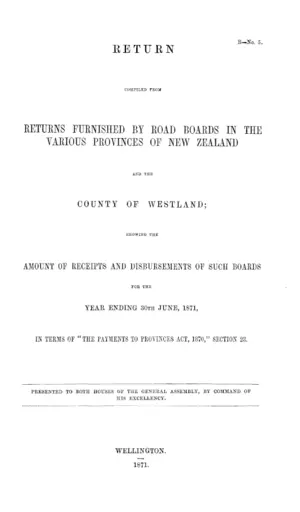 RETURN COMPILED FROM RETURNS FURNISHED BY ROAD BOARDS IN THE VARIOUS PROVINCES OF NEW ZEALAND AND THE COUNTY OF WESTLAND; SHOWING THE AMOUNT OF RECEIPTS AND DISBURSEMENTS OF SUCH BOARDS FOR THE YEAR ENDING 30TH JUNE, 1871, IN TERMS OF "THE PAYMENTS TO PROVINCES ACT, 1870," SECTION 23.
