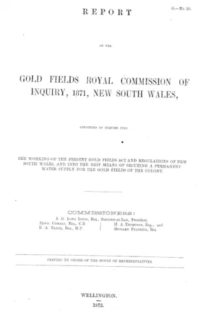 REPORT OF THE GOLD FIELDS ROYAL COMMISSION OF INQUIRY, 1871, NEW SOUTH WALES, APPOINTED TO INQUIRE INTO THE WORKING OF THE PRESENT GOLD FIELDS ACT AND REGULATIONS OF NEW SOUTH WALES, AND INTO THE BEST MEANS OF SECURING A PERMANENT WATER SUPPLY FOR THE GOLD FIELDS OF THE COLONY.