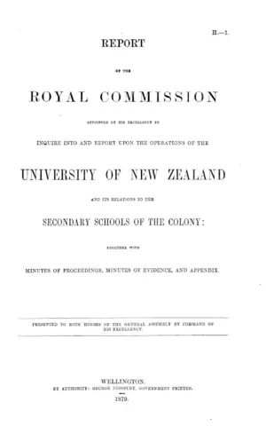 REPORT OF THE ROYAL COMMISSION APPOINTED BY HIS EXCELLENCY TO INQUIRE INTO AND REPORT UPON THE OPERATIONS OF THE UNIVERSITY OF NEW ZEALAND AND ITS RELATIONS TO THE SECONDARY SCHOOLS OF THE COLONY: TOGETHER WITH MINUTES OF PROCEEDINGS, MINUTES OF EVIDENCE, AND APPENDIX.