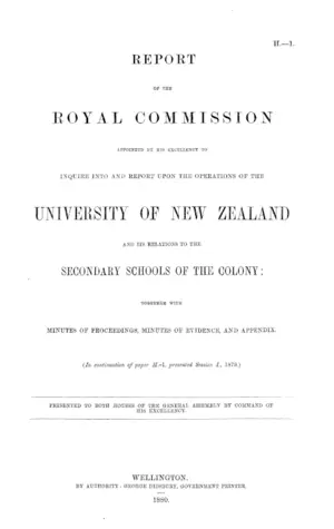 REPORT OF THE ROYAL COMMISSION APPOINTED BY HIS EXCELLENCY TO INQUIRE INTO AND REPORT UPON THE OPERATIONS OF THE UNIVERSITY OF NEW ZEALAND AND ITS RELATIONS TO THE SECONDARY SCHOOLS OF THE COLONY: TOGETHER WITH MINUTES OF PROCEEDINGS, MINUTES OF EVIDENCE, AND APPENDIX. (In continuation of paper H.-1, presented Session 1., 1879.)