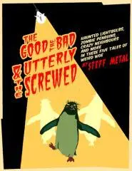 The good, the bad and the utterly screwed : zombie penguins, haunted lightbulbs, odd neighbours, and other tales of weird woe / Steff Metal.