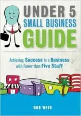 Under 5 small business guide : achieving success in a business with fewer than five staff / Bob Weir.
