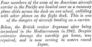 Four members of the crew of an American aircraft corner in the Pacific are bowled over as a runaway plane skids across the deck on one wheel, colliding ivith other planes on the flight deck. This is one of the dangers of aircraft landing on a carrier. Below, the British cruiser Argonaut after being torpedoed in the Mediterranean in 1942. Despite extensive damage the ivarship got home, was repaired, and is now serving in ivaters round Japan. (Evening Post, 03 August 1945)