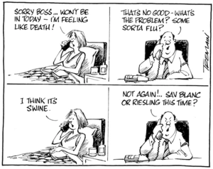 "Sorry boss... Won't be in today - I'm feeling like death!" "That's no good - what's the problem? Some sort of flu?" "I think it's swine." "Not again!.. Sav Blanc or Riesling this time?" 29 April 2009