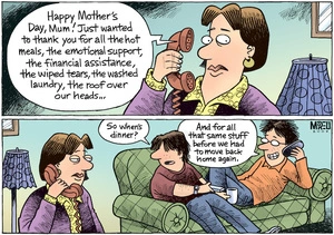 "Happy Mother's Day, Mum! Just wanted to thank you for all the hot meals, the emotional support, the financial assistance, the wiped tears, the washed laundry..." "So when's dinner?" 9 May 2009