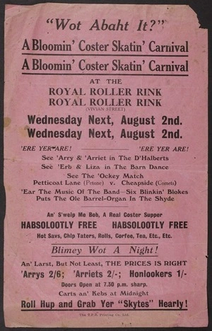[Royal Roller Rink (Vivian Street)] :"Wot abaht it?" A bloomin' Coster skatin' carnival at the Royal Roller Rink (Vivian Street), Wednesday next, August 2nd. 'Ere yer are! See 'Arry & 'Arriet in the D'Halberts; see 'Erb & Liza in the Barn Dance. See the 'Ockey match, Petticoat Lane (Petone) v Cheapside (Comets) ... T.P.R. Printing Co Ltd [1933]