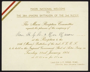 New Zealand. Armed Forces :Maori national welcome to the 28th (Maori) Battalion of the 2nd N.Z.E.F. The Maori Reception Committee requests the pleasure of the company of Hon H G R Mason & Mrs Mason at the reception ... to be held in the Imperial Government Shed at Aotea Quay on Tuesday 22nd January 1946. [signed] Lieut.-Col. J P Ferris, M.B.E., Chairman Maori Reception Committee