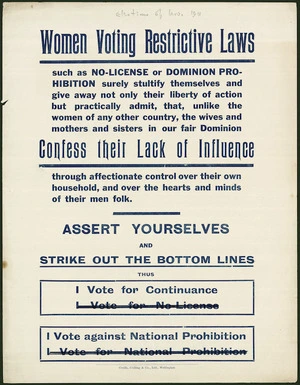 Women voting restrictive laws such as No-License or Dominion Prohibition surely stultify themselves and give away not only their liberty of action, but practically admit, that, unlike the women of any other country, the wives and mothers and sisters in our fair Dominion Confess Their lack of Influence through affectionate control over their own household, and over the hearts and minds of their men folk. Assert yourselves and strike out the bottom lines. Coulls, Culling & Co., Ltd, Wellington [1911]