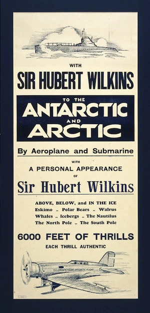 With Sir Hubert Wilkins to the Antarctic and Arctic by aeroplane and submarine, with a personal appearance of Sir Hubert Wilkins. Above, below, and in the ice; Eskimo; polar bears; walrus; whales; icebergs; the Nautilus; the North Pole; the South Pole. 6000 feet of thrills, each thrill authentic. Dunedin, C.S.W. Ltd [ca 1933].