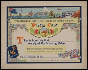 Wellington District Band of Hope Union :Pledge card. This is to certify that ... has signed the pledge. I promise with Divine assistance, to abstain from the use of all intoxicating liquor as a beverage, and to do all in my power, by example and effort, to lead others to do the same. [1930s?]