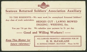 Seatoun Returned Soldiers' Association Auxiliary :To the residents - We want work for unemployed Returned Soldiers! Any class of work undertaken. Hodges cut, lawns mowed, digging, weeding, etc ... All labour promptly arranged for by H M McFarlane, 51 Dundas Street, Seatoun [ca 1918]