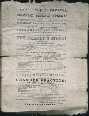Royal Lyceum Theatre :Colonial Defence Force!! The members of the B Troop Amateur Dramatic Society beg to announce ... a performance at the above elegant and commodious theatre, on Wednesday evening, October 28, 1863, under the distinguished patronage of the Commandant and officers of the Wellington Colonial Defence Force. "The farmer's story!". After which a grand musical melange; to conclude with ... "Chamber practice! or, Life in the Temple". God save the Queen!