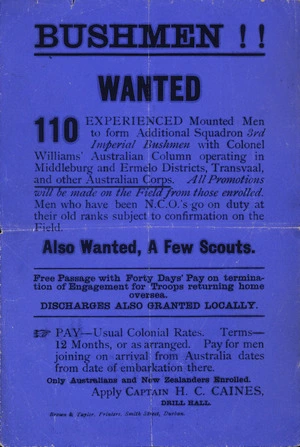 Bushmen!! Wanted. 110 experienced mounted men to form additional squadron 3rd Imperial Bushmen with Colonel Williams' Australian Column operating in Middleburg and Ermelo Districts, Transvaal, and other Australian Corps. ... Pay - Usual colonial rates ... Only Australians and New Zealanders enrolled. Apply Captain H C Caines, Drill Hall. Brown & Taylor, Printers, Smith Street, Durban. [ca 1900].