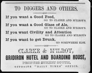Clarke & M'Ilroy, Gridiron Hotel and Boarding House :To diggers and others - if you want a good feed, go to Clarke and M'Ilroys; if you want a good glass of ale ... if you want civility and attention ... if you want to get drunk, go somewhere else. Princes Street South, opposite Daily Times Office. [1864]