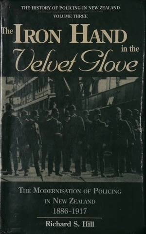 The iron hand in the velvet glove : the modernisation of policing in New Zealand, 1886-1917 / Richard S. Hill.