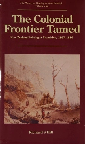 The colonial frontier tamed : New Zealand policing in transition, 1867-1886 / Richard S. Hill.