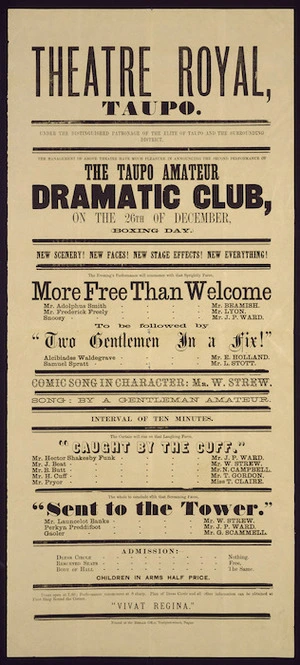 Theatre Royal, Taupo :The Taupo Amateur Dramatic Club on the 26th of December ... will commence with that sprightly farce, "More free than welcome" ... to be followed by "Two gentlemen in a fix!" ... "Caught by the cuff", ... "Sent to the tower". [1879]