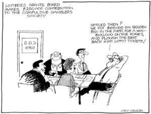 Heath, Eric Walmsley 1923- :Lotteries Grants Board makes $250,000 contribution to the Compulsive Gamblers Society ; Settled then? We put $100,000 on Golden Boy in the first, for a win - $100,000 on the pokies, and plough the rest back into lotto tickets! 7 December 1992