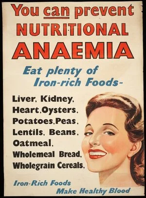 [New Zealand. Department of Health] :You can prevent nutritional anaemia. Eat plenty of iron-rich foods - liver, kidney, heart, oysters, potatoes, peas, lentils, beans, oatmeal, wholemeal bread, wholegrain cereals. Iron-rich foods make healthy blood. [1940s?]