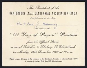 [Canterbury Centennial Association (Christchurch, N.Z.)] :The president of the Canterbury (N.Z.) Centennial Association (Inc.) has pleasure in inviting [Mr & Mrs G Manning] to witness the "100 years of progress" procession from the official stand, corner of Park Tce & Salisbury St, Christchurch, on Monday 18th December, 1950 at 10 a.m.