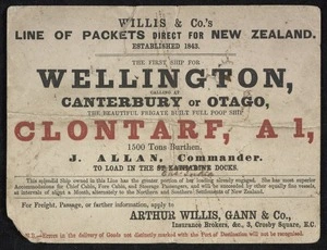 Arthur Willis, Gann & Company :Willis & Co.'s line of packets direct for New Zealand, established 1843. The first ship for Wellington, calling at Canterbury or Otago, the beautiful frigate built full poop ship 'Clontarf', A1, 1500 tons burthen. J Allan, commander, to load in the [St Katharine] East India Docks. For freight, passage or further information apply to Arthur Willis, Gann & Co., Insurance brokers, &c., 3 Crosby Square, E.C.