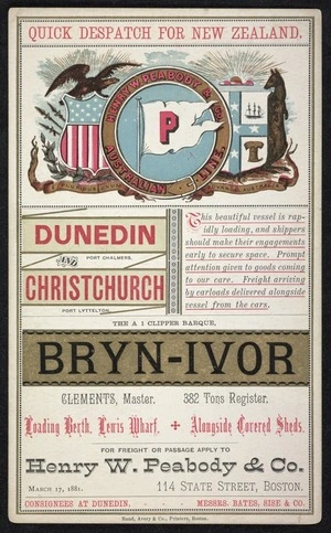 Henry W Peabody & Co.: Quick despatch for New Zealand. Dunedin, Port Chalmers; Christchurch, Port Lyttelton. The A 1 clipper barque Bryn-Ivor; Clements, Master. 382 tons register. Loading berth Lewis Wharf + alongside covered sheds. March 17, 1881. Rand, Avery & Co., Printers, Boston