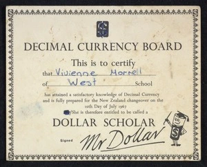 New Zealand. Decimal Currency Board: This is to certify that Vivienne Morrell of West School has attained a satisfactory knowledge of Decimal Currency and is fully prepared for the New Zealand changeover on the 10th day of July 1967. She is therefore entitled to be called a Dollar Scholar. Signed Mr Dollar [Certificate. 1967]