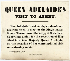 Queen Adelaide's visit to Ashby. The inhabitants of Ashby-de-la-Zouch are requested to meet at the Magistrates' Room to-morrow morning, at 9 o'clock, to arrange a plan for the reception of her Most Gracious Majesty Queen Adelaide, on the occasion of her contemplated visit on Saturday next. October 23rd, 1839. W & J Hextall, Printers.