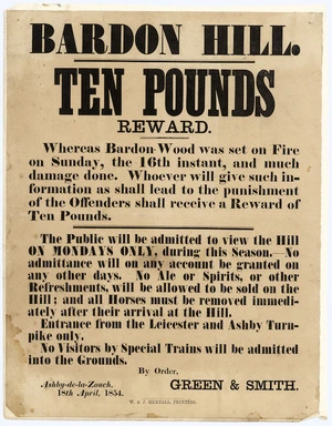 Bardon Hill. Ten pounds reward. Whereas Bardon Wood was set on fire on Sunday the 16th instant, and much damage done. Whoever will give such information as shall lead to the punishment of the offenders shall receive a reward of ten pounds. ... By order, Green & Smith, Ashby-de-la-Zouch, 18th April, 1854. W & J Hextall, Printers.