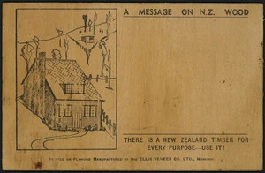 Ellis Veneer Company Ltd :A message on N.Z. wood; there is a New Zealand timber for every purpose - use it! Printed on plywood manufactured by the Ellis Veneer Co. Ltd., Manunui. [One side of postcard. ca 1940?].