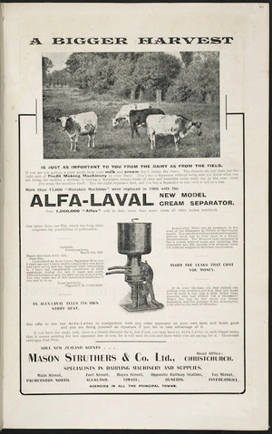 Mason Struthers & Company Ltd :A bigger harvest ... more than 15,000 "mistaken machines" were replaced in 1908 with the Alfa-Laval new model cream separator. Over 1,000,000 "Alfas" sold to date, more than many times all other makes combined. Sole New Zealand agents Mason Struthers & Co. Ltd [1909]