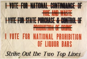 [New Zealand Alliance for the Abolition of the Liquor Traffic] :I vote for national continuance of vice and waste. I vote for state purchase & control of production of crime. I vote for national prohibition of liquor bars. Strike out the two top lines. Wright & Carman Ltd. 177 Vivian St., Wgtn. [1910s-1920s].