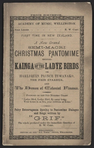 Academy of Music, Wellington. Sole lessee R W Cary. First time in New Zealand, a new grand semi-Maori Christmas pantomime entitled "Kainga of the Ladye Birds", or Harlequin Prince Tumanako, the fair ataahua, and The Demon of Colonial Finance. Fairy extravaganza opening to pantomime dialogue and songs written by "Grif". The whole produced under the immediate direction of R W Cary. Wellington, Printed at the "N.Z. Times" Office, Wellington [Front cover. 1879].