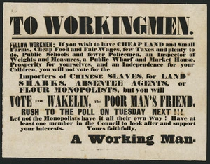 To workingmen. Fellow workmen - If you wish to have cheap land and small farms, cheap food and fair wages, few taxes and plenty to do ... you will vote for Wakelin, the poor man's friend. Rush to the poll on Tuesday next!!! [ca 1853].