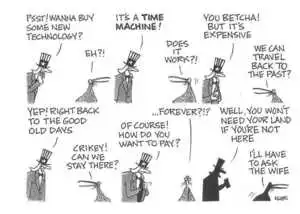 "Psst! wanna buy some new technology?" "Eh?!" "It's a TIME MACHINE!" "Does it work?!" "You betcha! but it's expensive." "We can travel back to the past?" "Yep! Right back to the good old days." "Crikey! Can we stay there?" "Of course! How do you want to pay?" "...Forever?!?" "Well, you won't need your land if you're not here." "I'll have to ask the wife." June, 2002