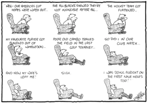 "Well - our America's Cup hopes were wiped out...The All Blacks showed they're not invincible after all... The hockey team got flattened... My favourite player got bundled out of Wimbledon... Poor old Cambo trailed the field in the last golf tourney... So did I in our club match... And now my wife's left me! Sigh. I was doing alright on the first nine holes too!" 12 July, 2007