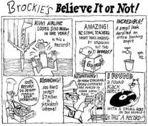 Brockie, Robert Ellison 1932-: Brockie's Believe It or Not! Qantas NZ. Kiwi airline loses $130 million in one year! Is this a record? AMAZING! NZ school teachers might teach reading by sounding out the WORDS! INCREDIBLE! A small leak derailed an entire banking empire. Wtgn NZ. '100% return on secret foreign bank debentures.' IMI Pacific Ltd. ASTOUNDING! 300 kiwis invest $7 million in piemaker's scheme! ASTONISHING! In New Zealand, radio listeners are forced to hear local rock bands. I FOUND a black object with a small hole in the middle - os (sic) this a record? National Business Review 17 August 2001.