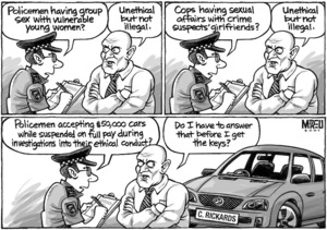"Policemen having group sex with vulnerable young women?" "Unethical but not illegal." "Cops having sexual affairs with crime suspects' girlfriends?" "Unethical but not illegal." "Policemen accepting $50,000 cars while suspended on full pay during investigations into their ethical conduct?" "Do I have to answer that before I get the key?" 18 September, 2007.