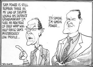 Scott, Thomas, 1947- :'Sam Power is still number three in my line-up, despite losing his defence spokesmanship. I'm sure his new role of chief whip will help raise Sam's mysteriously low profile...' 'It's Simon. I'm Simon Power...' The Dominion Post, 11 August 2004.
