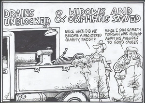 DRAINS UNBLOCKED & WIDOWS AND ORPHANS SAVED. "Since when did we become a registered charity, Paddy?" "Since I saw Gareth Morgan was giving away his millions to causes." 5 April, 2006.